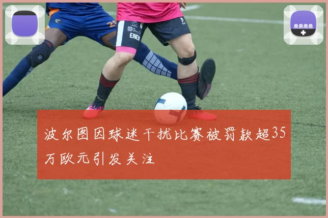 波尔图因球迷干扰比赛被罚款超35万欧元引发关注