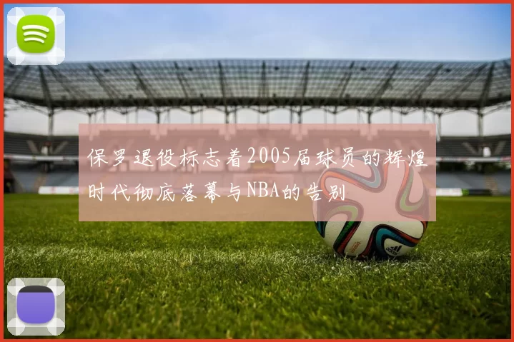 保罗退役标志着2005届球员的辉煌时代彻底落幕与NBA的告别