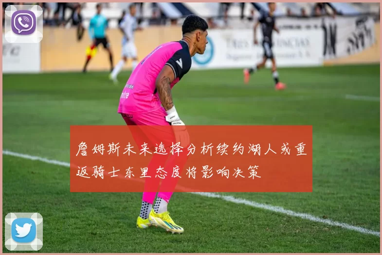 詹姆斯未来选择分析续约湖人或重返骑士东里态度将影响决策
